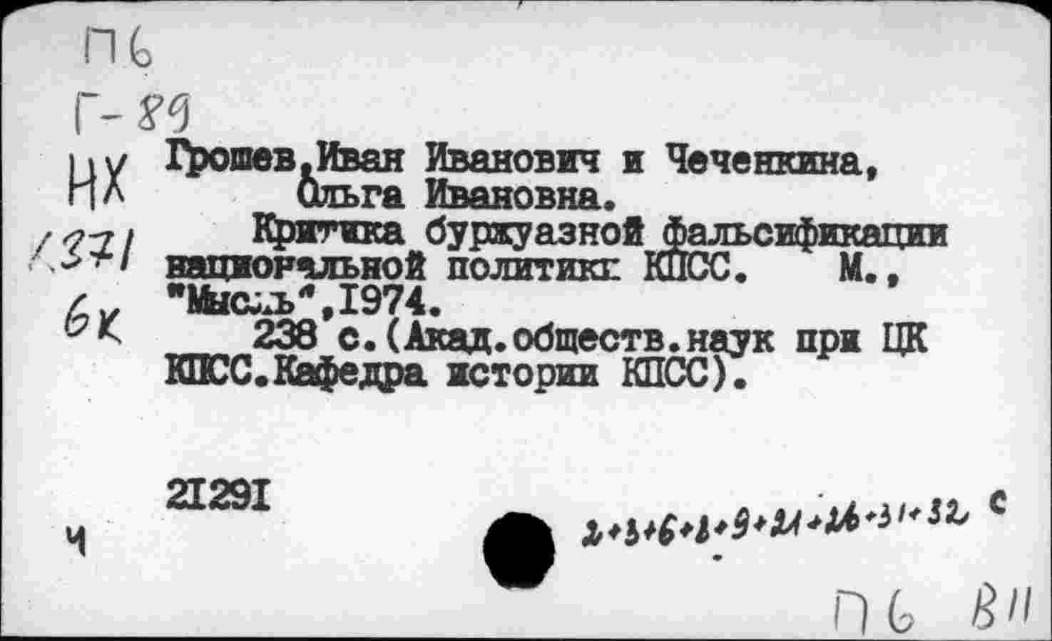 ﻿их
Грошев.Иван Иванович и Чеченкина, Ольга Ивановна.
Критика буржуазной фальсификации национальной политики КПСС. М., *1Ьсул»*,1974.
238 с. (Акад.обществ.наук при ЦК КПСС.Кафедра истории КПСС).
21291
ПС Й"